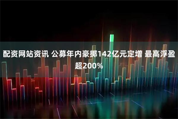 配资网站资讯 公募年内豪掷142亿元定增 最高浮盈超200%