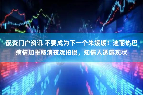 配资门户资讯 不要成为下一个朱媛媛！迪丽热巴病情加重取消夜戏拍摄，知情人透露现状